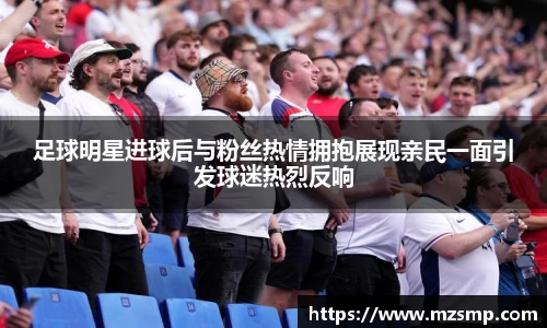 足球明星进球后与粉丝热情拥抱展现亲民一面引发球迷热烈反响
